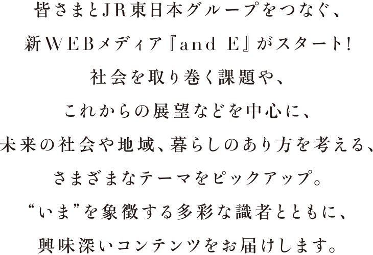 皆さまとJR東日本グループをつなぐ、新WEBメディア「and E」がスタート！社会を取り巻く課題や、これからの展望などを中心に未来の社会や地域、暮らしのあり方を考える、さまざまなテーマをピックアップ。“いま”を象徴する多彩な識者とともに、興味深いコンテンツをお届けします。